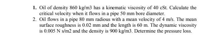 1. Oil of density 860 kg/m3 has a kinematic viscosity of 40 cSt. Calculate the
critical velocity when it flows in a pipe 50 mm bore diameter.
2. Oil flows in a pipe 80 mm radious with a mean velocity of 4 m/s. The mean
surface roughness is 0.02 mm and the length is 60 m. The dynamic viscosity
is 0.005 N s/m2 and the density is 900 kg/m3. Determine the pressure loss.
