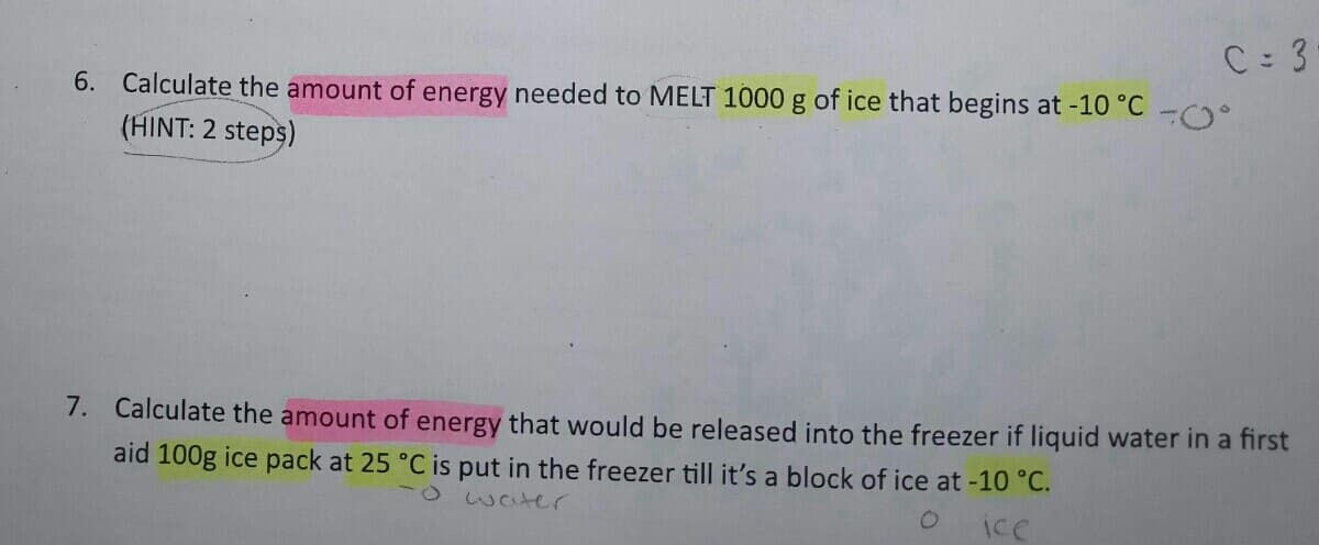 C 3
6. Calculate the amount of energy needed to MELT 1000 g of ice that begins at -10 °C
(HINT: 2 steps)
7. Calculate the amount of energy that would be released into the freezer if liquid water in a first
aid 100g ice pack at 25 °C is put in the freezer till it's a block of ice at -10 °C.
-o waer
Ice
