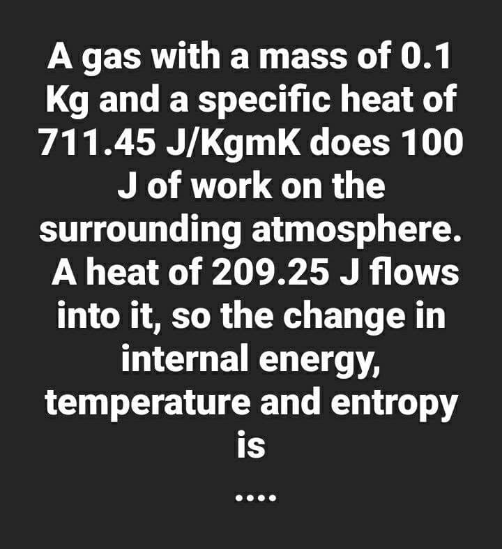 A gas with a mass of 0.1
Kg and a specific heat of
711.45 J/Kgmk does 100
J of work on the
surrounding atmosphere.
A heat of 209.25 J flows
into it, so the change in
internal energy,
temperature and entropy
is
