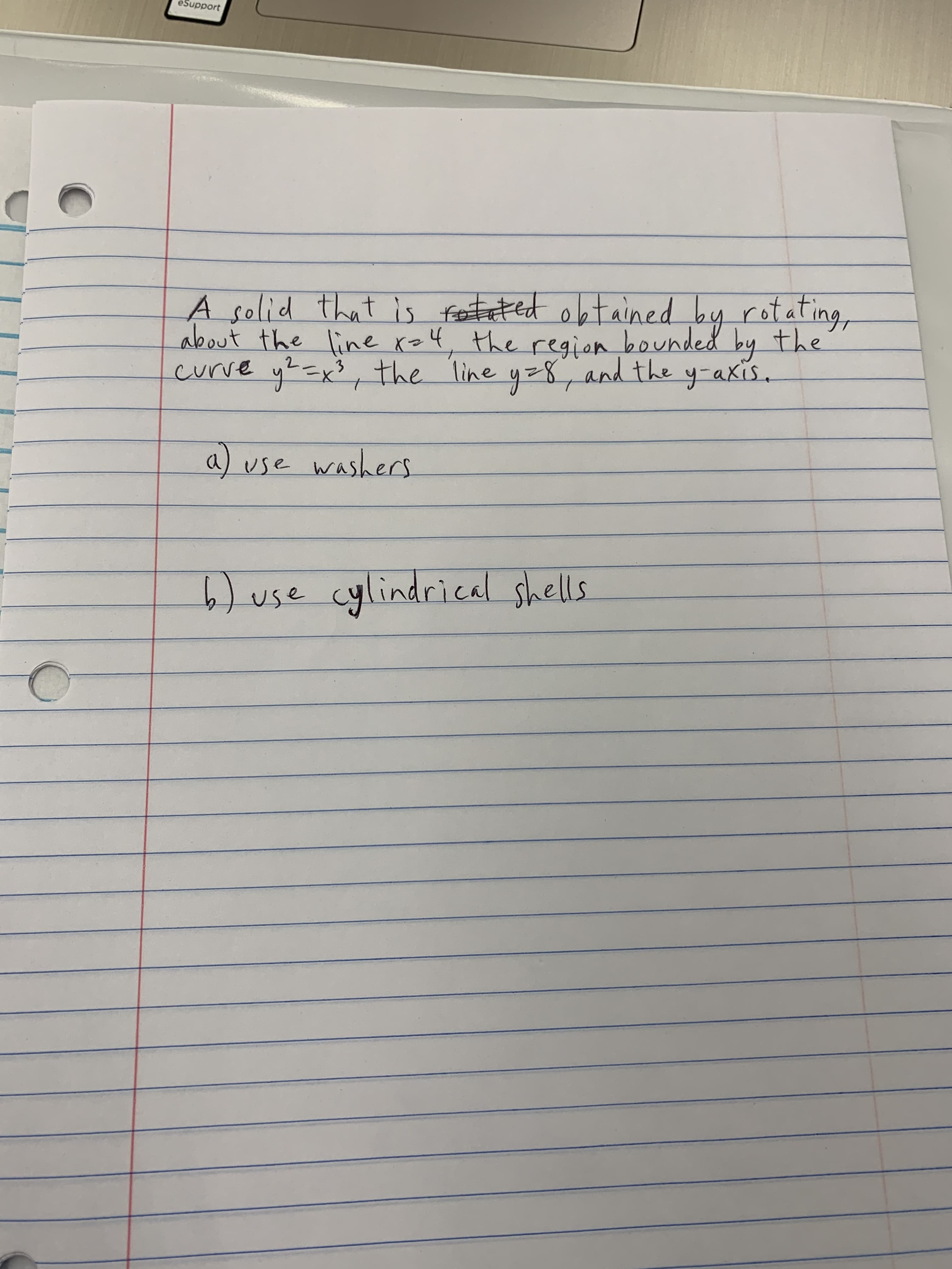 A solid that is feeteted obtained by rotating,
about the line ro4, the region bounded by the
curve y?=x3,
the line y-8, and the y-akis.
to
a) use washers
6) use cylindrical shells

