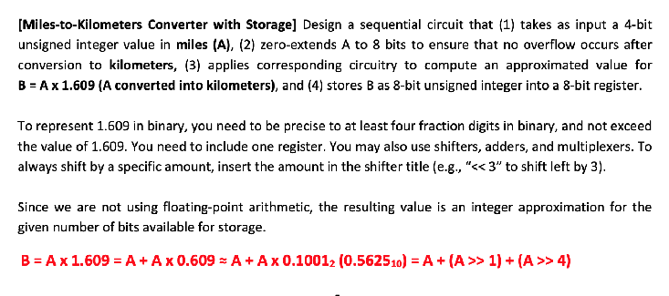 [Miles-to-Kilometers Converter with Storage] Design a sequential circuit that (1) takes as input a 4-bit
unsigned integer value in miles (A), (2) zero-extends A to 8 bits to ensure that no overflow occurs after
conversion to kilometers, (3) applies corresponding circuitry to compute an approximated value for
B = A x 1.609 (A converted into kilometers), and (4) stores B as 8-bit unsigned integer into a 8-bit register.
To represent 1.609 in binary, you need to be precise to at least four fraction digits in binary, and not exceed
the value of 1.609. You need to include one register. You may also use shifters, adders, and multiplexers. To
always shift by a specific amount, insert the amount in the shifter title (e.g., "<<3" to shift left by 3).
Since we are not using floating-point arithmetic, the resulting value is an integer approximation for the
given number of bits available for storage.
B = A x 1.609 = A + A x 0.609 = A + A x 0.10012 (0.562510) = A + (A >> 1) + (A >> 4)