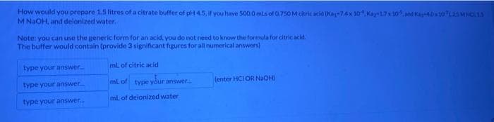 How would you prepare 1.5 litres of a citrate buffer of pH 4.5, if you have 500.0 mLs of 0.750 M citric acid (Kaj-74x 10,Kay 1.7 x 10, and Kay-40 10,25 MHCL 1.3
M NaOH, and deionized water.
Note: you can use the generic form for an acid, you do not need to know the formula for citric acid.
The buffer would contain (provide 3 significant figures for all numerical answers)
type your answer...
type your answer.....
type your answer....
mL of citric acid
mL of type your answer....
mL of deionized water
(enter HCI OR NaOH)