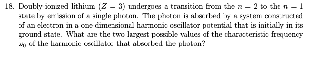 18. Doubly-ionized lithium (Z = 3) undergoes a transition from the n = 2 to the n = 1
state by emission of a single photon. The photon is absorbed by a system constructed
of an electron in a one-dimensional harmonic oscillator potential that is initially in its
ground state. What are the two largest possible values of the characteristic frequency
wo of the harmonic oscillator that absorbed the photon?