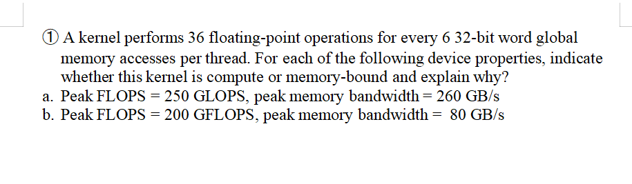 1 A kernel performs 36 floating-point operations for every 6 32-bit word global
memory accesses per thread. For each of the following device properties, indicate
whether this kernel is compute or memory-bound and explain why?
a. Peak FLOPS = 250 GLOPS, peak memory bandwidth = 260 GB/s
b. Peak FLOPS = 200 GFLOPS, peak memory bandwidth = 80 GB/s