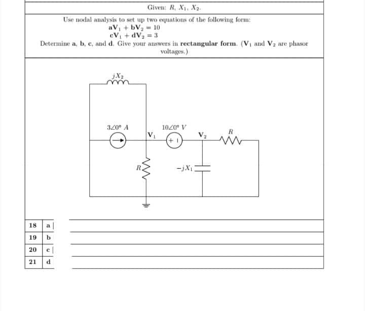 Given: R, X1, Xa.
Use nodal analysis to set up two equations of the following form:
aV, + bVz = 10
cV + dV2 = 3
Determine a, b, c, and d. Give your answers in rectangular form. (Vi and V2 are phasor
voltages.)
320° A
1020° V
R
-jXi
18 a|
19 b
20 e|
21 d
