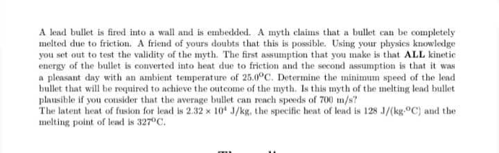 A lead bullet is fired into a wall and is embedded. A myth claims that a bullet can be completely
melted due to friction. A friend of yours doubts that this is possible. Using your physics knowledge
you set out to test the validity of the myth. The first assumption that you make is that ALL kinetic
energy of the bullet is converted into heat due to friction and the second assumption is that it was
a pleasant day with an ambient temperature of 25.0°C. Determine the minimum speed of the lead
bullet that will be required to achieve the outcome of the myth. Is this myth of the melting lead bullet
plausible if you consider that the average bullet can reach speeds of 700 m/s?
The latent heat of fusion for lead is 2.32 x 10 J/kg, the specific heat of lead is 128 J/(kg.°C) and the
melting point of lead is 327°C.
