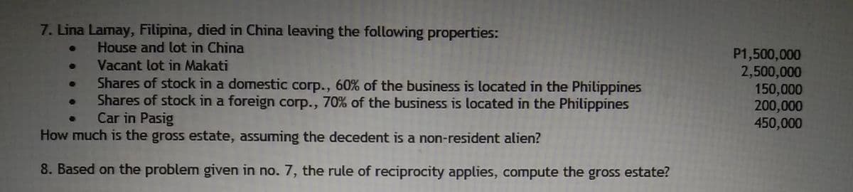 7. Lina Lamay, Filipina, died in China leaving the following properties:
House and lot in China
P1,500,000
2,500,000
150,000
200,000
450,000
Vacant lot in Makati
Shares of stock in a domestic corp., 60% of the business is located in the Philippines
Shares of stock in a foreign corp., 70% of the business is located in the Philippines
Car in Pasig
How much is the gross estate, assuming the decedent is a non-resident alien?
8. Based on the problem given in no. 7, the rule of reciprocity applies, compute the gross estate?
