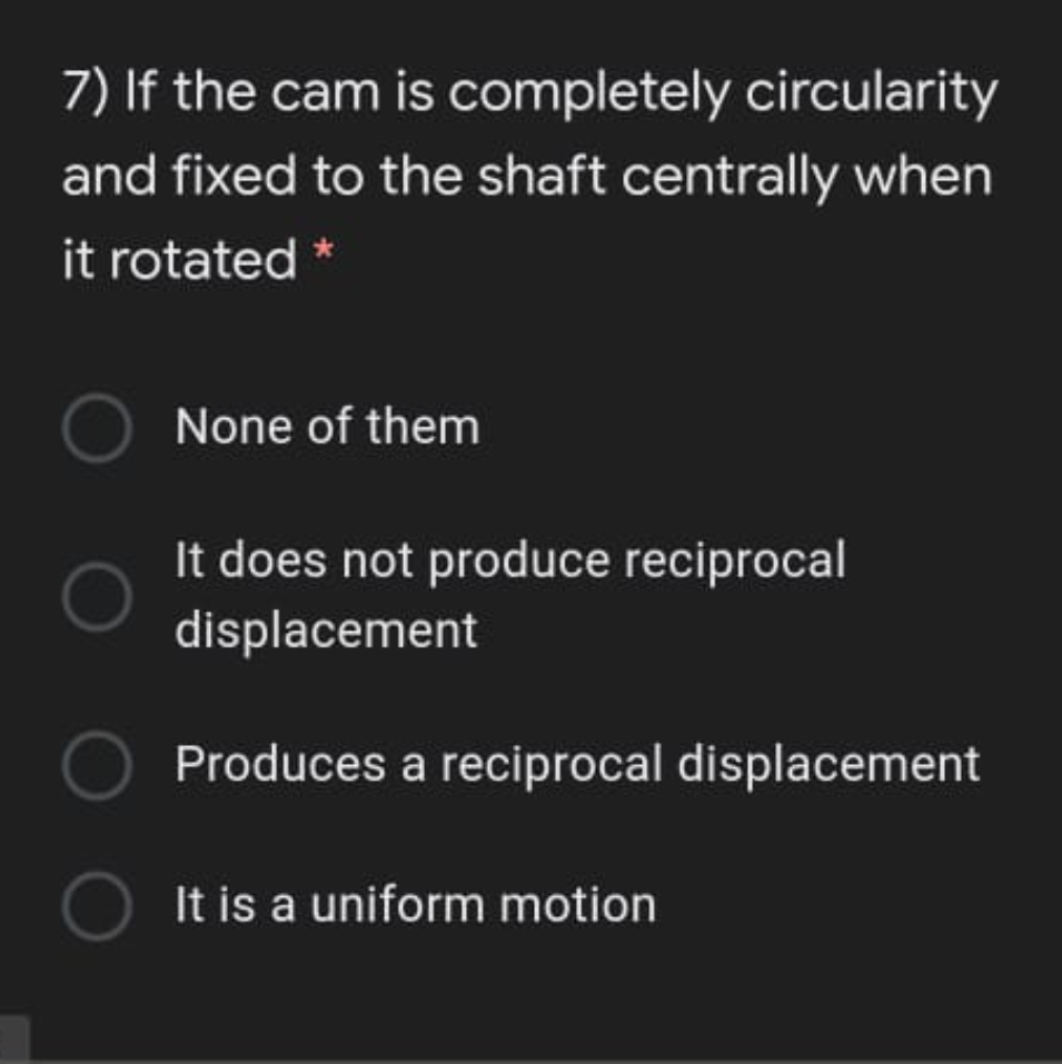 7) If the cam is completely circularity
and fixed to the shaft centrally when
it rotated *
None of them
It does not produce reciprocal
displacement
OProduces a reciprocal displacement
O It is a uniform motion
