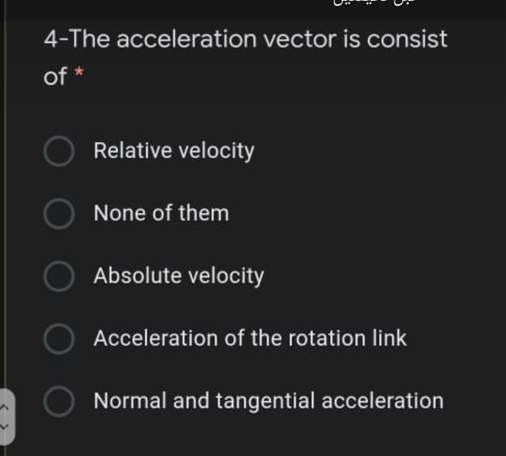 4-The acceleration vector is consist
of *
Relative velocity
None of them
Absolute velocity
Acceleration of the rotation link
Normal and tangential acceleration
