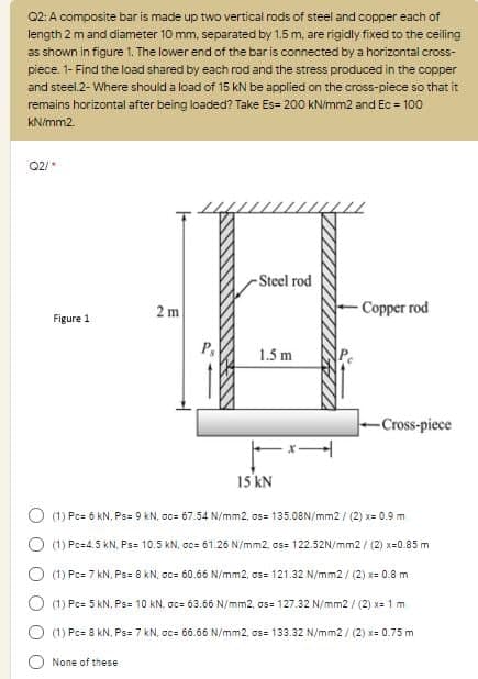 02: A composite bar is made up two vertical rods of steel and copper each of
length 2 m and diameter 10 mm, separated by 1.5 m, are rigidly fixed to the ceiling
as shown in figure 1. The lower end of the bar is connected by a horizontal cross-
piece. 1- Find the load shared by each rod and the stress produced in the copper
and steel.2- Where should a load of 15 kN be applied on the cross-piece so that it
remains horizontal after being loaded? Take Es= 200 kNimm2 and Ec = 100
kN/mm2.
02/*
Steel rod
2 m
- Сорer rod
Figure 1
P,
1.5 m
-Cross-piece
15 kN
(1) Pc= 6 kN. Ps= 9 kN, oc= 67.54 N/mm2, os= 135.08N/mm2 / (2) x= 0.9 m
(1) Pc=4.5 kN, Ps= 10.5 KN, ac= 61.26 N/mm2, as= 122.52N/mm2 / (2) x=0.85 m
(1) Pc= 7 kN, Ps= 8 kN, oc= 60.66 N/mm2, os= 121.32 N/mm2 / (2) x= 0.8 m
O (1) Pc= 5 kN. Ps= 10 kN. oc= 63.66 N/mm2, os= 127.32 N/mm2 / (2) x= 1 m
(1) Pc= 8 kN, Ps= 7 kN, oc= 66.66 N/mm2, os= 133.32 N/mm2 / (2) x= 0.75 m
None of these
