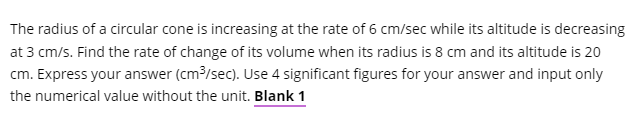 The radius of a circular cone is increasing at the rate of 6 cm/sec while its altitude is decreasing
at 3 cm/s. Find the rate of change of its volume when its radius is 8 cm and its altitude is 20
cm. Express your answer (cm?/sec). Use 4 significant figures for your answer and input only
the numerical value without the unit. Blank 1
