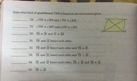 State what kind of quadrilateral TIRE is based on the information given.
28. LTIE -LIER and ZTEI LEIR.
29. ZTIR LRET and ZITE- LERI.
30. TE IR and TI - ER
31. TR and IE bisect each other.
32. TR and IE bisect each other and TR = IE.
33. TR and IE bisect each other and TR 1 IE
34. TR and IE bisect each other, TR 1 TE and TR IE.
35. TR 1 IE
