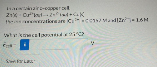 In a certain zinc-copper cell,
Zn(s) + Cu2*(aq) → Zn2*(aq) + Cu(s)
the ion concentrations are [Cu2+] = 0.0157 M and [Zn²+] = 1.6 M.
What is the cell potential at 25 °C?
V
Ecell =
i
Save for Later
