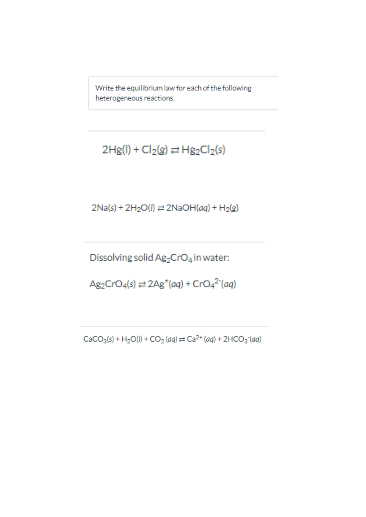 Write the equilibrium law for each of the following
heterogeneous reactions.
2Hg(I) + Cl2(s) = H&2CI2(s)
2Na(s) + 2H20() = 2N2OH(aq) + H2(s)
Dissolving solid Ag,Cro,in water:
Ag2CrO4(s) = 2Ag*(aq) + CrO42(aq)
CacO3(s) + H2O() + CO2 (aq) = Ca2+ (aq) + 2HCO3'(aq)
