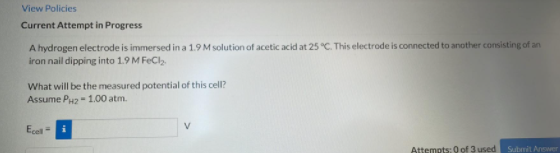 View Policies
Current Attempt in Progress
A hydrogen electrode is immersed in a 1.9 M solution of acetic acid at 25 °C. This electrode is connected to another consisting of an
iron nail dipping into 1.9 M FeCl,.
What will be the measured potential of this cell?
Assume Pu2-1.00 atm.
Ecel =
Attempts: 0 of 3 used
Submit Answer
