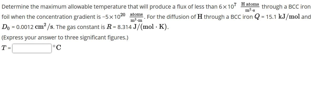 Determine the maximum allowable temperature that will produce a flux of less than 6x 107 H atoms
m2.s
through a BCC iron
foil when the concentration gradient is -5x1020 atoms For the diffusion of H through a BCC iron Q = 15.1 kJ/mol and
m3 m
Do = 0.0012 cm² /s. The gas constant is R = 8.314 J/(mol · K).
(Express your answer to three significant figures.)
T =
°C
