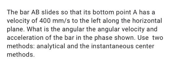 The bar AB slides so that its bottom point A has a
velocity of 400 mm/s to the left along the horizontal
plane. What is the angular the angular velocity and
acceleration of the bar in the phase shown. Use two
methods: analytical and the instantaneous center
methods.
