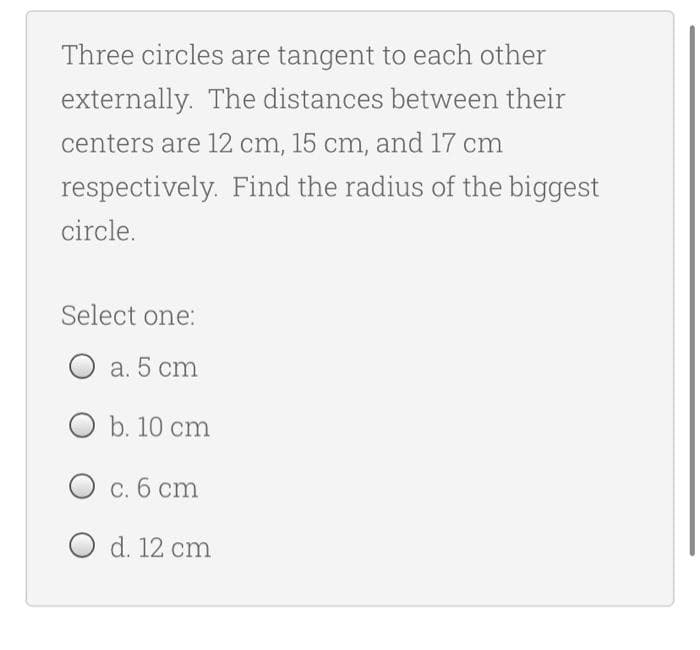 Three circles are tangent to each other
externally. The distances between their
centers are 12 cm, 15 cm, and 17 cm
respectively. Find the radius of the biggest
circle.
Select one:
а. 5 cm
O b. 10 cm
с.б ст
O d. 12 cm
