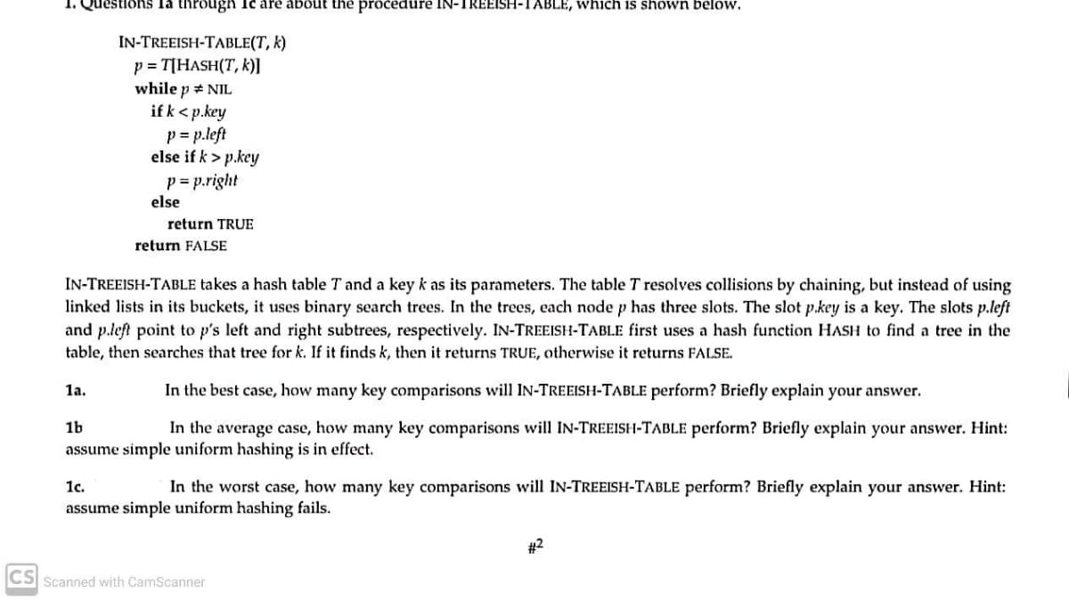 Questions la through Ie are about the procedure IN-TREEISH-TABLE, which is shown below.
IN-TREEISH-TABLE(T, k)
p = T[HASH(T, k)]
while p # NIL
if k< p.key
p = p.left
else if k > p.key
p = p.right
else
return TRUE
return FALSE
IN-TREEISH-TABLE takes a hash table T and a key k as its parameters. The table T resolves collisions by chaining, but instead of using
linked lists in its buckets, it uses binary search trees. In the trees, each node p has three slots. The slot p.key is a key. The slots p.left
and p.left point to p's left and right subtrees, respectively. IN-TREEISH-TABLE first uses a hash function HASH to find a tree in the
table, then searches that tree for k. If it finds k, then it returns TRUE, otherwise it returns FALSE.
In the best case, how many key comparisons will IN-TREEISH-TABLE perform? Briefly explain your answer.
1a.
1b
In the average case, how many key comparisons will IN-TREEISH-TABLE perform? Briefly explain your answer. Hint:
assume simple uniform hashing is in effect.
1c.
In the worst case, how many key comparisons will IN-TREEISH-TABLE perform? Briefly explain your answer. Hint:
assume simple uniform hashing fails.
#2
CS Scanned with CamScanner
