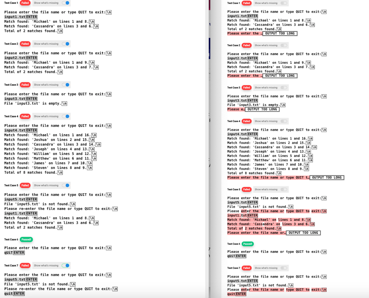 Test Case 1 Failed Show what's missing
Please enter the file name or type QUIT to exit: \n
input1.txt ENTER
Match found: 'Michael' on lines 1 and 8.\n
Match found: 'Cassandra' on lines 3 and 6. \n
Total of 2 matches found.\n
Test Case 2 Failed Show what's missing
Please enter the file name or type QUIT to exit: \n
input2.txt ENTER
Match found: 'Michael' on lines 1 and 9.\n
Match found: 'Cassandra' on lines 3 and 7.\n
Total of 2 matches found.\n
Test Case 3 Failed Show what's missing
Please enter the file name or type QUIT to exit: \n
input3.txt ENTER
File input3.txt' is empty.\n
Test Case 4 Failed Show what's missing
Please enter the file name or type QUIT to exit: \n
input4.txt ENTER
Match found: 'Michael' on lines 1 and 16. n
Match found: 'Joshua' on lines 2 and 15.\n
Match found: 'Cassandra' on lines 3 and 14. \n
Match found: 'Joseph' on lines 4 and 13. \n
Match found: 'William' on lines 5 and 12.\n
Match found: 'Matthew' on lines 6 and 11. \n
Match found: 'James' on lines 7 and 10. \n
Match found: 'Steven' on lines 8 and 9.\n
Total of 8 matches found.\n
Test Case 5 Failed Show what's missing
Please enter the file name or type QUIT to exit: \n
input5.txt ENTER
File 'input5.txt' is not found.\n
Please re-enter the file name or type QUIT to exit: \n
inputl.txt ENTER
Match found: 'Michael' on lines 1 and 8.\n
Match found: 'Cassandra' on lines 3 and 6. \n
Total of 2 matches found.\n
Test Case 6 Passed!
Please enter the file name or type QUIT to exit: \n
qUiT ENTER
Test Case 7 Failed Show what's missing
Please enter the file name or type QUIT to exit: \n
input5.txt ENTER
File 'input5.txt' is not found.\n
Please re-enter the file name or type QUIT to exit: \n
quit ENTER
Test Case 1 Failed Show what's missing
Please enter the file name or type QUIT to exit: \n
input1.txt ENTER
Match found: 'Michael' on lines 1 and 8.\n
Match found: 'Cassandra' on lines 3 and 6. \n
Total of 2 matches found.\n
Please enter the
Test Case 2
Failed
Please enter the file name or type QUIT to exit: \n
input2.txt ENTER
Match found: 'Michael' on lines 1 and 9.\n
Match found: 'Cassandra' on lines 3 and 7.\n
Test Case 3 Failed
OUTPUT TOO LONG
Total of 2 matches found.\n
Please enter the
Show what's missing
Please enter the file name or type QUIT to exit: \n
input3.txt ENTER
OUTPUT TOO LONG
File input3.txt' is empty.\n
Please e... OUTPUT TOO LONG
Test Case 5 Failed
Show what's missing
Test Case 4 Failed Show what's missing
Please enter the file name or type QUIT to exit: \n
input4.txt ENTER
Match found: 'Michael' on lines 1 and 16.\n
Match found: 'Joshua' on lines 2 and 15. \n
Match found: 'Cassandra' on lines 3 and 14. \n
Match found: 'Joseph' on lines 4 and 13.\n
Match found: 'William' on lines 5 and 12. \n
Match found: 'Matthew' on lines 6 and 11. \n
Match found: 'James' on lines 7 and 10. \n
Match found: 'Steven' on lines 8 and 9.\n
Total of 8 matches found.\n
Please enter the file name or type QUIT t... OUTPUT TOO LONG
Test Case 6
Passed!
Please enter the file name or type QUIT to exit: \n
input5.txt ENTER
Show what's missing
File 'input5.txt' is not found.\n
Please enter the file name or type QUIT to exit: \n
input1.txt ENTER
Match found: 'Michael' on lines 1 and 8. \n
Match found: 'Cassandra' on lines 3 and 6. \n
Total of 2 matches found.\n
Please enter the file name or... OUTPUT TOO LONG
Please enter the file name or type QUIT to exit: \n
qUiT ENTER
Test Case 7 Failed Show what's missing
Please enter the file name or type QUIT to exit: \n
input5.txt ENTER
File 'input5.txt' is not found.\n
Please enter the file name or type QUIT to exit: \n
quit ENTER