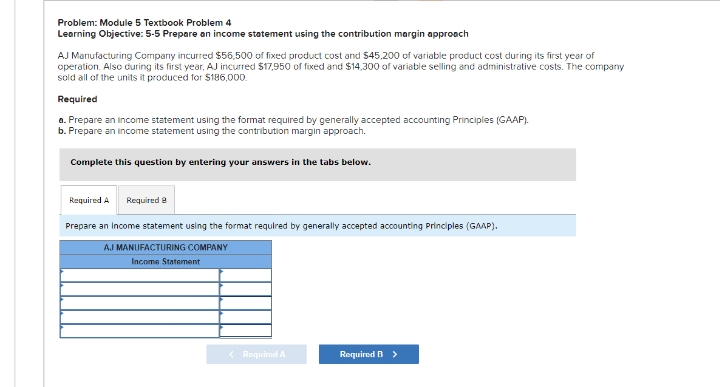 Problem: Module 5 Textbook Problem 4
Learning Objective: 5-5 Prepare an income statement using the contribution margin approach
AJ Manufacturing Company incurred $55,500 of fixed product cost and $45,200 of variable product cost during its first year of
operation. Also during its first year, AJ incurred $17,950 of fixed and $14,300 of variable selling and administrative costs. The company
sold all of the units it produced for $186,000.
Required
a. Prepare an income statement using the format required by generally accepted accounting Principles (GAAP).
b. Prepare an income statement using the contribution margin approach.
Complete this question by entering your answers in the tabs below.
Required A Required 8
Prepare an income statement using the format required by generally accepted accounting Principles (GAAP).
AJ MANUFACTURING COMPANY
Income Statement
< Required A
Required B