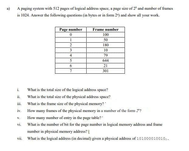 a)
A paging system with 512 pages of logical address space, a page size of 2% and number of frames
is 1024. Answer the following questions (in bytes or in form 2") and show all your work.
ii.
iii.
iv.
V.
vi.
VII.
Page number
0
[
2
3
4
5
6
7
Frame number
100
50
180
10
79
644
21
301
What is the total size of the logical address space?
What is the total size of the physical address space?
What is the frame size of the physical memory?'
How many frames of the physical memory in a number of the form 2"?
How many number of entry in the page table?"
What is the number of bit for the page number in logical memory address and frame
number in physical memory address? |
What is the logical address (in decimal) given a physical address of 1010000100102.