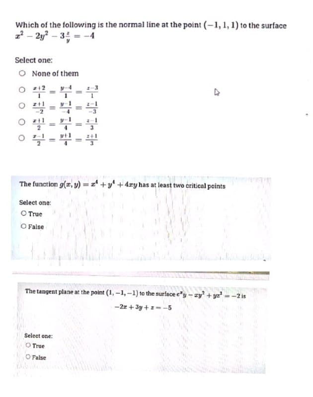 Which of the following is the normal line at the point (-1, 1, 1) to the surface
2²-2y²-3 = -4
Select one:
O None of them
211=42=4
ㅇ - 뿌==
The function g(x, y) = x +y +4ry has at least two critical points
Select one:
O True
O False
The tangent plane at the point (1,-1,-1) to the surface e'y-zy² + y₂²
-2x+3y+z=-5
Select one:
O True
O False