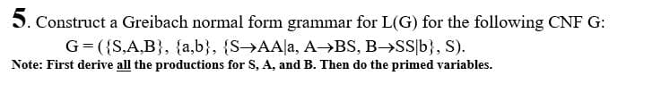 5. Construct a Greibach normal form grammar for L(G) for the following CNF G:
G= ({S,A,B}, {a,b}, {S→AA|a, A BS, B->SS|b}, S).
Note: First derive all the productions for S, A, and B. Then do the primed variables.
