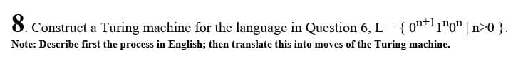 8. Construct a Turing machine for the language in Question 6, L = { 0n+'1"o" | n20 }.
Note: Describe first the process in English; then translate this into moves of the Turing machine.
