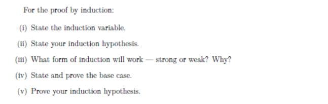 For the proof by induction:
(i) State the induction variable.
(ii) State your induction hypothesis.
(iii) What form of induction will work- strong or weak? Why?
(iv) State and prove the base case.
(v) Prove your induction hypothesis.
