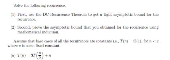 Solve the following rocurrence.
(1) First, use the DC Recurrence Theorem to get a tight asymptotic bound for the
recurrence.
(2) Second, prove the asymptotic bound that you obtained for the recurrence using
mathematical induction.
Assume that base cases of all the recurrences are constants ie., T(n) = 0(1), for n<c
where c is some fixed constant.
(a) T(n) = 375) +
n
