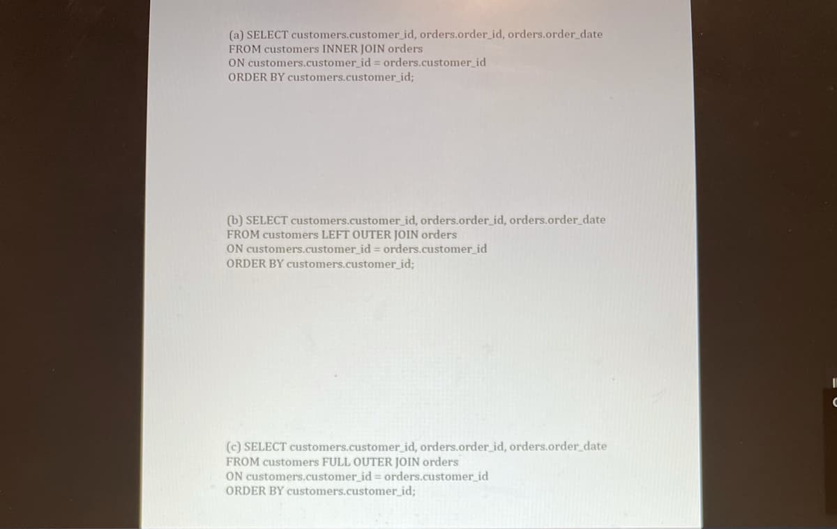 (a) SELECT customers.customer_id, orders.order_id, orders.order_date
FROM customers INNER JOIN orders
ON customers.customer_id = orders.customer_id
ORDER BY customers.customer_id;
(b) SELECT customers.customer_id, orders.order_id, orders.order_date
FROM customers LEFT OUTER JOIN orders
ON customers.customer_id = orders.customer_id
ORDER BY customers.customer_id;
(c) SELECT customers.customer_id, orders.order_id, orders.order_date
FROM customers FULL OUTER JOIN orders
ON customers.customer_id = orders.customer_id
ORDER BY customers.customer_id;
