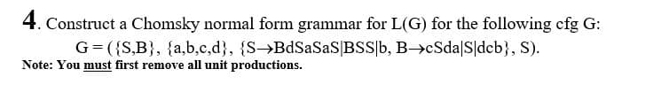 4. Construct a Chomsky normal form grammar for L(G) for the following cfg G:
G=({S,B}, {a,b,c,d}, {S→BdSaSaS|BSS|b, B->cSda|S|dcb}, S).
Note: You must first remove all unit productions.
