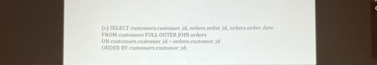 (c) SELECT customers.customer_id, orders.order_id, orders.order_date
FROM customers FULL OUTER JOIN orders
ON customers.customer_id = orders.customer_id
ORDER BY customers.customer_id;
