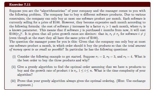 Exercise 7.11
Suppose you are the "algorithmatician" of your company and the manager comes to you with
the following problem. The company has to buy n different software products. Due to various
constraints, the company can only buy at most one software product per month. Each software is
currently selling for a price of $100. However, they become expensive each month according to
the following formula: the cost of software j incresses by a factor ry > 1 each month, where r, is
a known parameter. This means that if software j is purchased t months from now, it will cost
$100(r,). It is given that all price growth rates are distinct: that is, r, #r, for software i + j
(even though at the start they all have the same price of $100).
The question the manager poses for you is this: Given that the company can only buy at most
one software product a month, in which order shoukd it buy the products so that the total amount
of money spent is as small as poasible? In particular he has the following questions:
(1) Consider the following example to get started. Suppose ri = 2, ra = 3, and ra = 4. What is
the best order to buy the three products and why?
(ii) Give a greedy algorithm to find the optimal order assuming that we have n products to
buy and the growth rate of product i is r, 1<i< n. What is the timne complexity of your
algorithm?
(iii) Prove that your greedy algorithm always gives the optimal ordering. (Hint: Use exchange
argument.)
