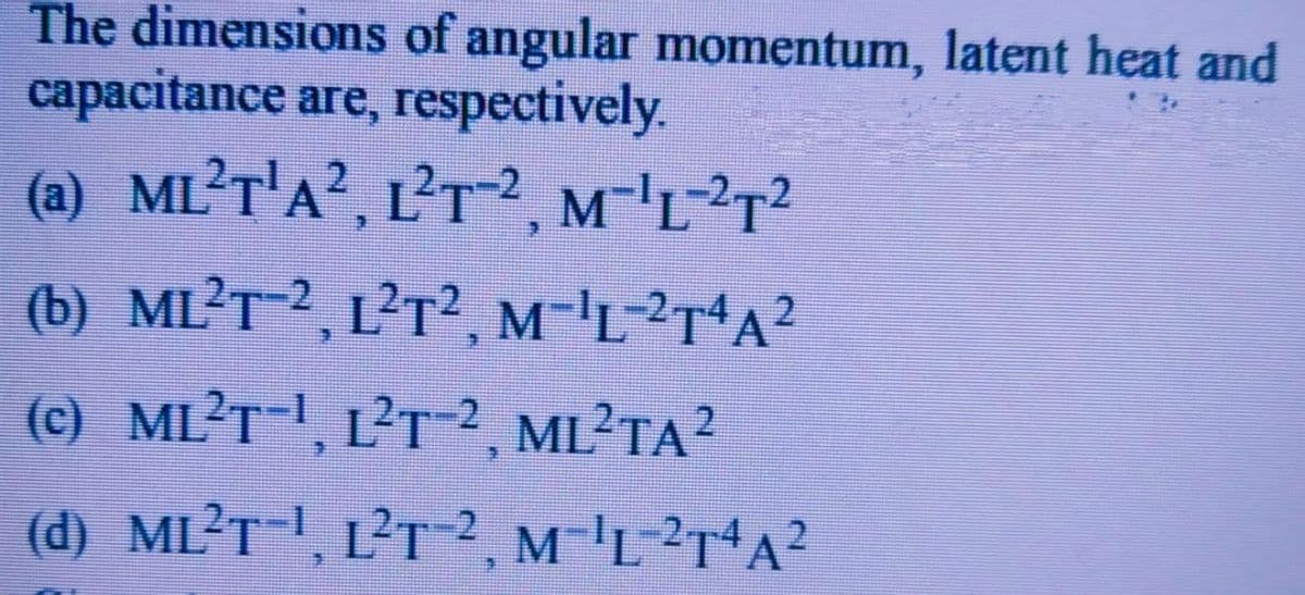 The dimensions of angular momentum, latent heat and
capacitance are, respectively.
(a) ML?T'A², L²T2, M-'L²T?
(b) ML?T-2, L²T2, M-'L-²T*A?
(c) ML?T-I, L?T ²2, ML²TA?
(d) ML?T-!, L?T-2, M-'L?r*A?
