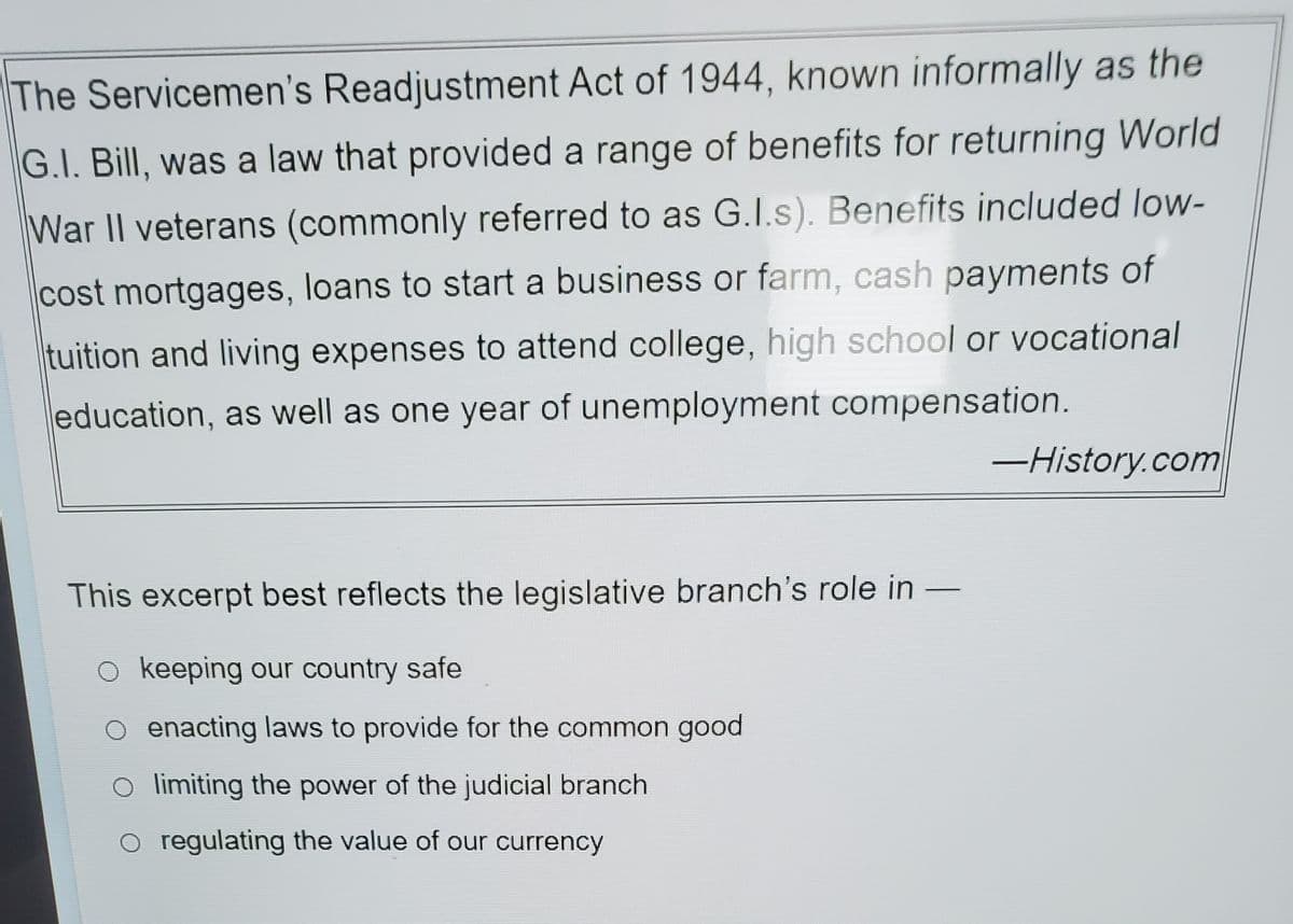 The Servicemen's Readjustment Act of 1944, known informally as the
G.I. Bill, was a law that provided a range of benefits for returning World
War II veterans (commonly referred to as G.I.s). Benefits included low-
cost mortgages, loans to start a business or farm, cash payments of
tuition and living expenses to attend college, high school or vocational
education, as well as one year of unemployment compensation.
This excerpt best reflects the legislative branch's role in
O keeping our country safe
enacting laws to provide for the common good
limiting the power of the judicial branch
regulating the value of our currency
-History.com