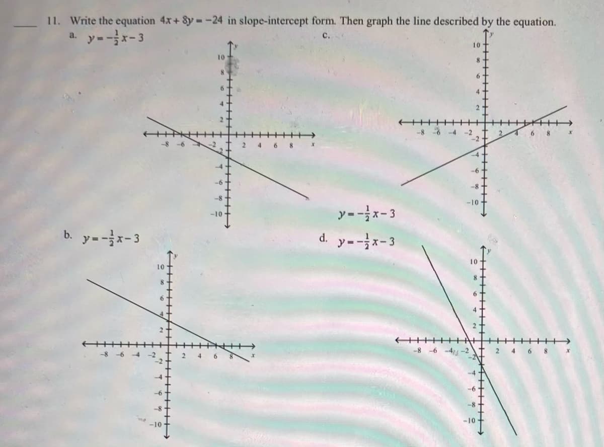 11. Write the equation 4x+ 8y = -24 in slope-intercept form. Then graph the line described by the equation.
a. y=-x-3
с.
10
10
-8
* -4
-8 -6
6 8
-9-
-8
-10
y-x-3
-10
b. y=-x-3
d. y--x-3
10
-8 -6 -4 -2
4 6 8 x
4
--6
-10
++++++
