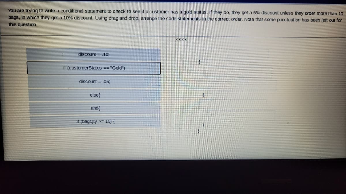 You are trying to write a conditional statement to check to see if a customer has a gold status. If they do, they get a 5% discount unless they order more than 10
bags, in which they get a 10% discount. Using drag and drop, arrange the code statements in the correct order. Note that some punctuation has been left out for
this question.
0000
discount = .10;
if (customerStatus =="Gold")
discount = .053;
else{
and{
if (bagQly >= 10) {
