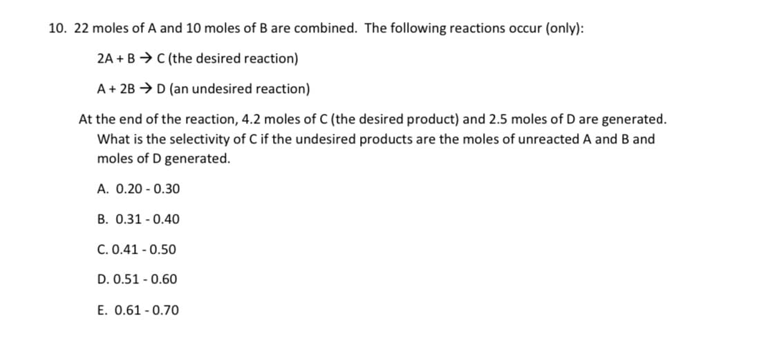 10. 22 moles of A and 10 moles of B are combined. The following reactions occur (only):
2A + B → C (the desired reaction)
A + 2B > D (an undesired reaction)
At the end of the reaction, 4.2 moles of C (the desired product) and 2.5 moles of D are generated.
What is the selectivity of C if the undesired products are the moles of unreacted A and B and
moles of D generated.
A. 0.20 - 0.30
B. 0.31 - 0.40
C. 0.41 - 0.50
D. 0.51 - 0.60
E. 0.61 - 0.70
