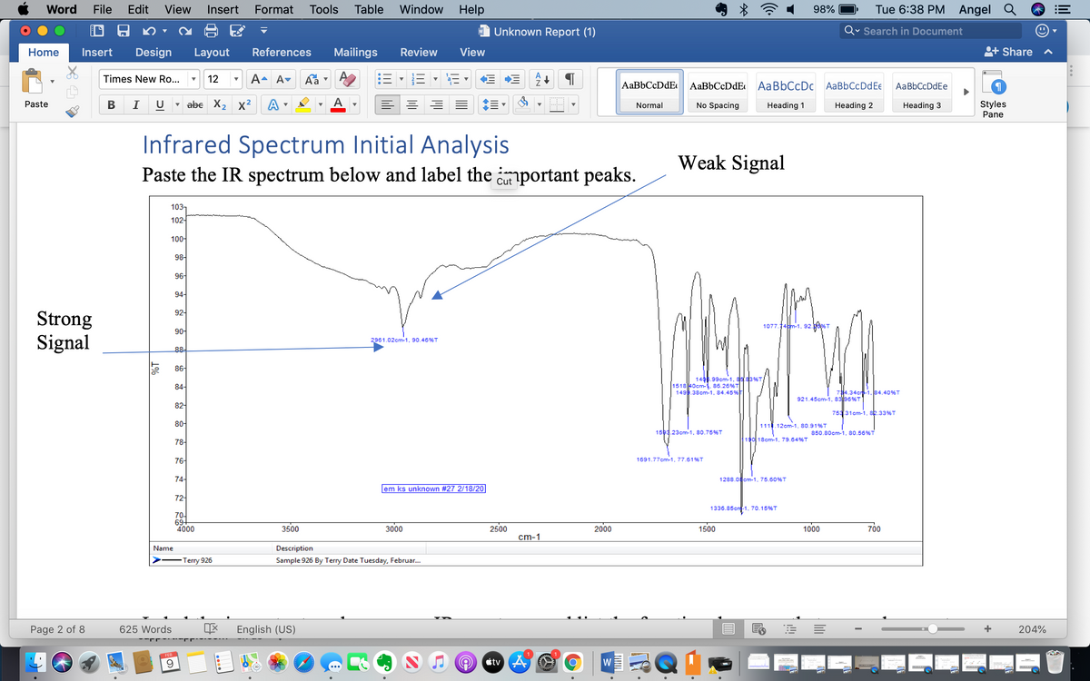 Word
File
Edit
View
Insert
Format
Tools
Table
Window
Help
98%
Tue 6:38 PM
Angel Q
Unknown Report (1)
Qv Search in Document
Home
Insert
Design
Layout
References
Mailings
Review
View
Share
Times New Ro...
12
A- A♥
AaBbCcDdE
AaBbCcDdE AaBbCcDc AaBbCcDdEe
AaBbCcDdEe
В
I
U
abe X2 x2
A
Styles
Pane
Paste
Normal
No Spacing
Heading 1
Heading 2
Heading 3
Infrared Spectrum Initial Analysis
Weak Signal
Paste the IR spectrum below and label the important peaks.
Cut
103-
102-
100-
98-
96-
94-
92-
Strong
Signal
1077.14tm-1, 92
90-
2961.02cm-1, 90.46%T
88-
86-
1406.99cm-1, 85 83%T
84-
151840cm-1. 86.26%T
149.38cm-1, 84.45%
74.34cr-1. 84.40%T
921.45cm-1, 8396%T
82-
753 31cm-1, sk.33%T
80-
111.12cm-1, 80,91%T
1593.23cm-1, 80.75%T
850.80cm-1, 80.56%T
19018cm-1, 79.64%T
78-
76-
1691.77cm-1, 77.61%T
74-
1288.0cm-1, 75.60%T
em ks unknown #27 2/18/20
72-
1336.85cn-1, 70.15%T
70-
69+
4000
3500
3000
2500
2000
1500
1000
700
cm-1
Name
Description
Terry 926
Sample 926 By Terry Date Tuesday, Februar..
Page 2 of 8
625 Words
English (US)
+
204%
FEB
Ctv 4
W
lili
1%
