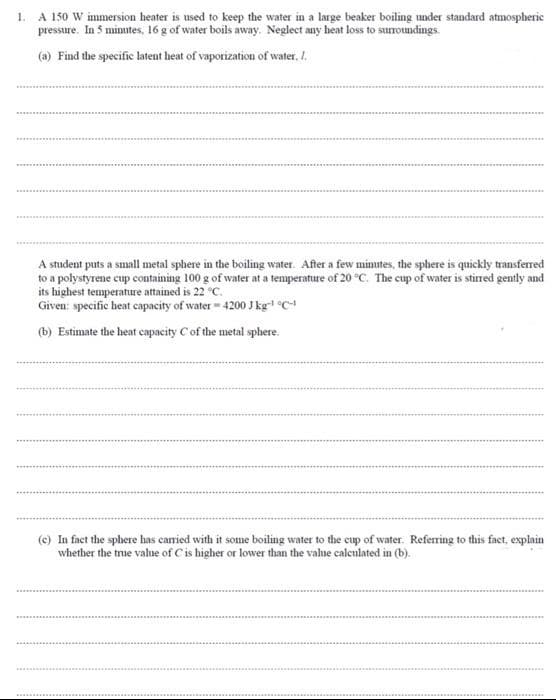 1. A 150 W immersion heater is used to keep the water in a large beaker boiling under standard atmospheric
pressure. In 5 minutes, 16 g of water boils away. Neglect any heat loss to surroundings.
(a) Find the specific latent heat of vaporization of water. I.
A student puts a small metal sphere in the boiling water. After a few minutes, the sphere is quickly transferred
to a polystyrene cup containing 100 g of water at a temperature of 20 °C. The cup of water is stirred gently and
its highest temperature attained is 22 °C.
Given: specific heat capacity of water-4200 J kg-¹ °C-
(b) Estimate the heat capacity C of the metal sphere.
(c) In fact the sphere has carried with it some boiling water to the cup of water. Referring to this fact, explain
whether the true value of C is higher or lower than the value calculated in (b).