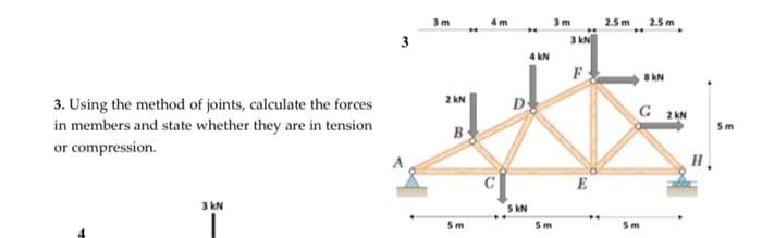 3. Using the method of joints, calculate the forces
in members and state whether they are in tension
or compression.
3 kN
3
3m
2 KN
B
5m
4m
5 KN
4 KN
3m
5m
3 KN
F
E
2.5 m
2.5 m
8 KN
G 2KN
5m
H
5m