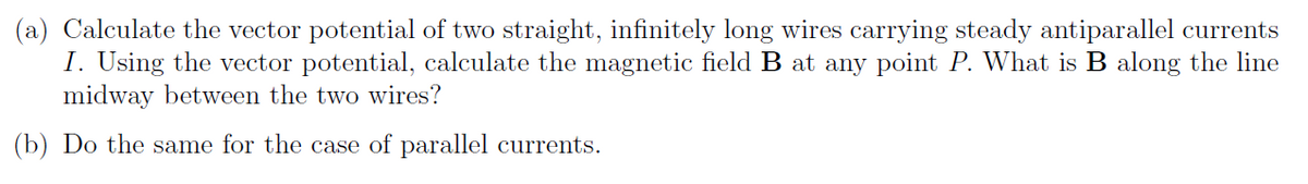 (a) Calculate the vector potential of two straight, infinitely long wires carrying steady antiparallel currents
I. Using the vector potential, calculate the magnetic field B at any point P. What is B along the line
midway between the two wires?
(b) Do the same for the case of parallel currents.
