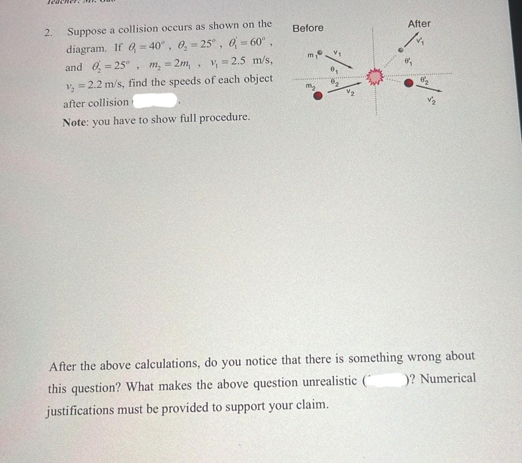 2.
Suppose a collision occurs as shown on the
Before
After
diagram. If 6= 40°, 0, = 25° , 0 = 60°,
and 0, = 25° ,
m, = 2m,, v, = 2.5 m/s,
v, = 2.2 m/s, find the speeds of each object
m,
after collisiont
V2
v2
Note: you have to show full procedure.
After the above calculations, do you notice that there is something wrong about
this question? What makes the above question unrealistic (
)? Numerical
justifications must be provided to support your claim.
