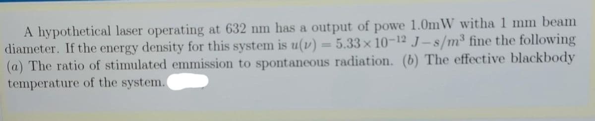 A hypothetical laser operating at 632 nm has a output of powe 1.0mW witha 1 mm beam
diameter. If the energy density for this system is u(v) = 5.33× 10-12 J – s/m³ fine the following
(a) The ratio of stimulated emmission to spontaneous radiation. (b) The effective blackbody
temperature of the system.
%3D
