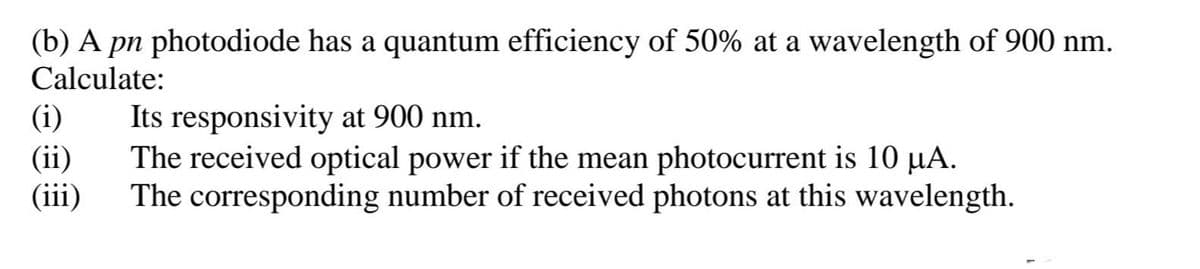 (b) A pn photodiode has a quantum efficiency of 50% at a wavelength of 900 nm.
Calculate:
(i)
Its responsivity at 900 nm.
(ii)
The received optical power if the mean photocurrent is 10 µA.
(iii)
The corresponding number of received photons at this wavelength.