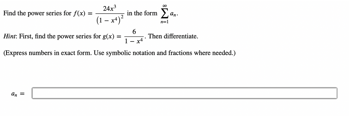 Find the power series for f(x)
=
∞
24x3
in the form Σ
(1-x4)²
Σα
n=1
Hint: First, find the power series for g(x)
an =
=
6
an.
Then differentiate.
x4
(Express numbers in exact form. Use symbolic notation and fractions where needed.)