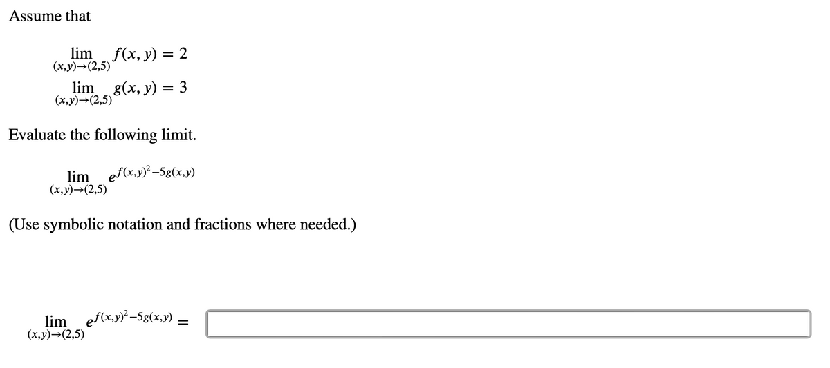 Assume that
lim_ f(x, y) = 2
(x,y)→(2,5)
lim_g(x, y) = 3
(x,y)→(2,5)
Evaluate the following limit.
lim ef(x,y)²-5g(x,y)
(x,y)→(2,5)
(Use symbolic notation and fractions where needed.)
lim ef(x,y)²-5g(x,y)
(x,y)→(2,5)
=