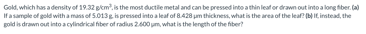 Gold, which has a density of 19.32 g/cm³, is the most ductile metal and can be pressed into a thin leaf or drawn out into a long fiber. (a)
If a sample of gold with a mass of 5.013 g, is pressed into a leaf of 8.428 μm thickness, what is the area of the leaf? (b) If, instead, the
gold is drawn out into a cylindrical fiber of radius 2.600 µm, what is the length of the fiber?